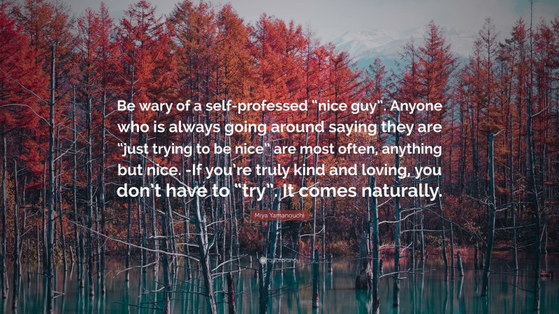 Miya Yamanouchi Quote: “Be wary of a self-professed “nice guy”. Anyone who is always going around saying they are “just trying to be nice” are most often, anything but nice. -If you’re truly kind and loving, you don’t have to “try”. It comes naturally.”
