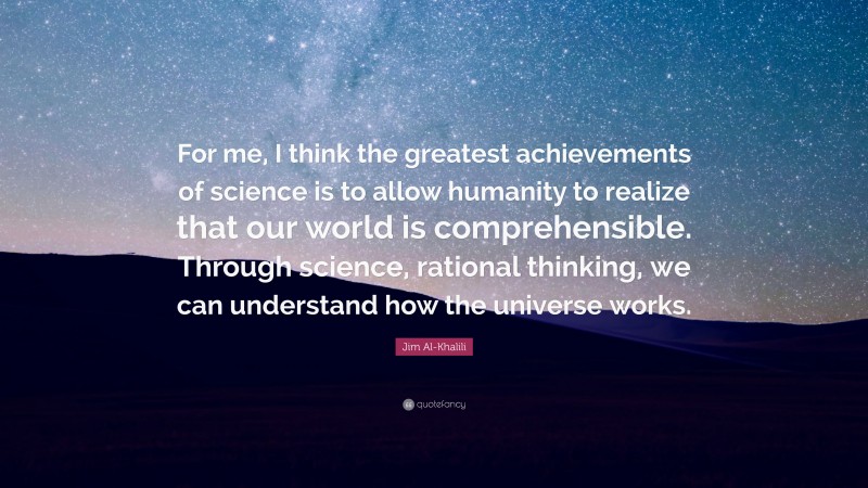 Jim Al-Khalili Quote: “For me, I think the greatest achievements of science is to allow humanity to realize that our world is comprehensible. Through science, rational thinking, we can understand how the universe works.”