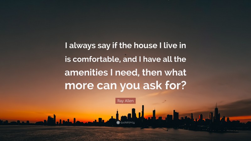 Ray Allen Quote: “I always say if the house I live in is comfortable, and I have all the amenities I need, then what more can you ask for?”