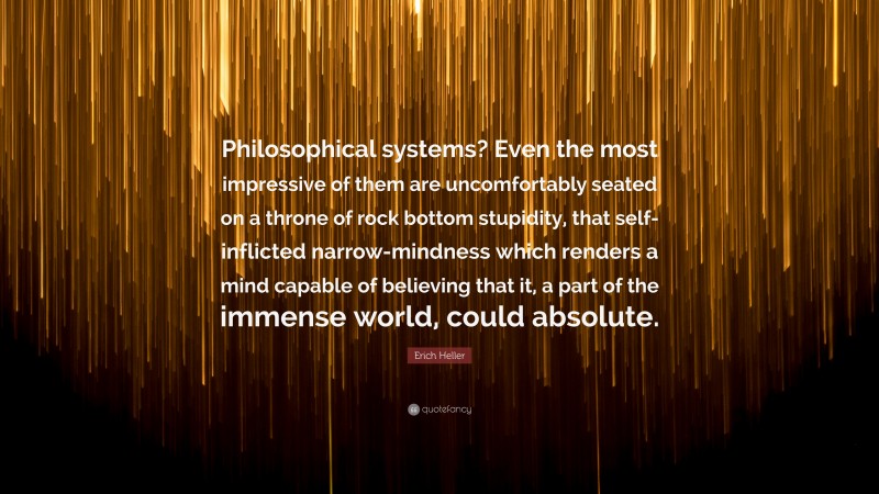 Erich Heller Quote: “Philosophical systems? Even the most impressive of them are uncomfortably seated on a throne of rock bottom stupidity, that self-inflicted narrow-mindness which renders a mind capable of believing that it, a part of the immense world, could absolute.”