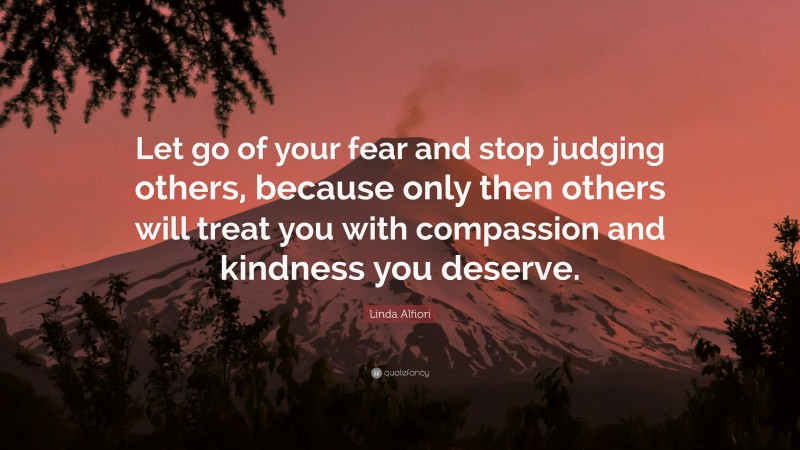 Linda Alfiori Quote: “Let go of your fear and stop judging others, because only then others will treat you with compassion and kindness you deserve.”