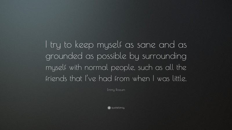 Emmy Rossum Quote: “I try to keep myself as sane and as grounded as possible by surrounding myself with normal people, such as all the friends that I’ve had from when I was little.”