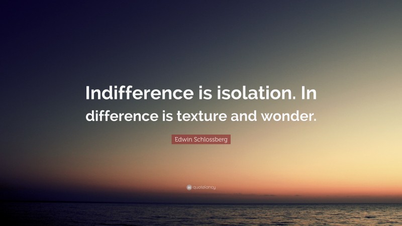 Edwin Schlossberg Quote: “Indifference is isolation. In difference is texture and wonder.”
