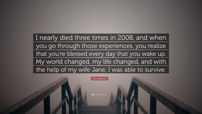 Jon Anderson Quote: “I nearly died three times in 2008, and when you go through those experiences, you realize that you’re blessed every day that you wake up. My world changed, my life changed, and with the help of my wife Jane, I was able to survive.”