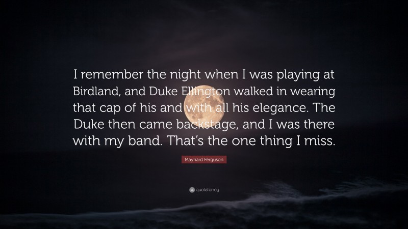Maynard Ferguson Quote: “I remember the night when I was playing at Birdland, and Duke Ellington walked in wearing that cap of his and with all his elegance. The Duke then came backstage, and I was there with my band. That’s the one thing I miss.”