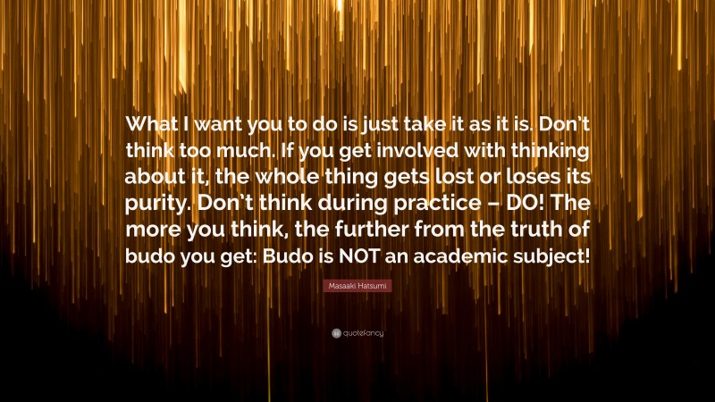 Masaaki Hatsumi Quote: “What I want you to do is just take it as it is. Don’t think too much. If you get involved with thinking about it, the whole thing gets lost or loses its purity. Don’t think during practice – DO! The more you think, the further from the truth of budo you get: Budo is NOT an academic subject!”