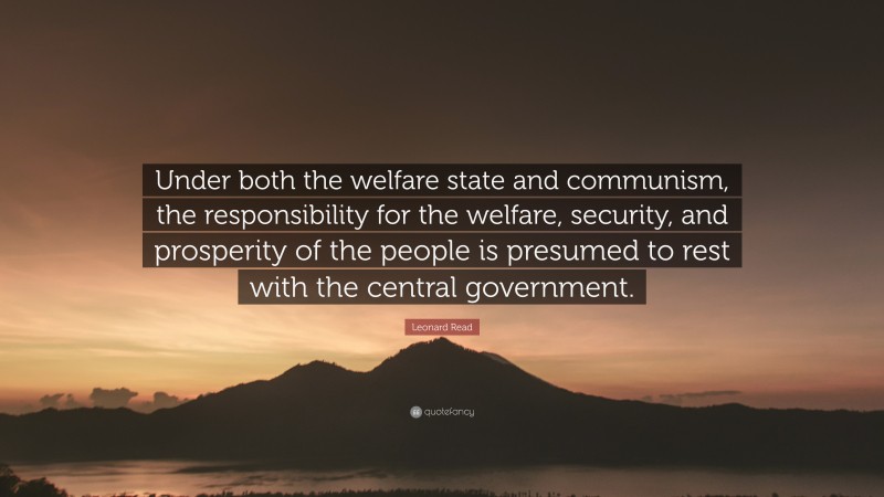 Leonard Read Quote: “Under both the welfare state and communism, the responsibility for the welfare, security, and prosperity of the people is presumed to rest with the central government.”