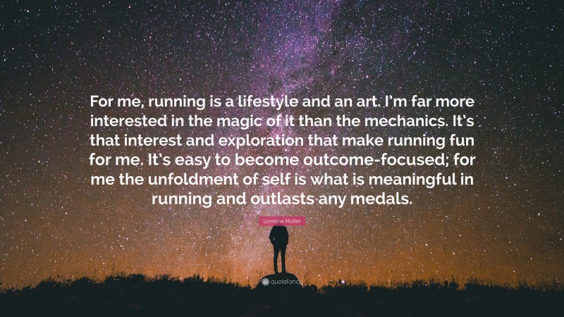 Lorraine Moller Quote: “For me, running is a lifestyle and an art. I’m far more interested in the magic of it than the mechanics. It’s that interest and exploration that make running fun for me. It’s easy to become outcome-focused; for me the unfoldment of self is what is meaningful in running and outlasts any medals.”