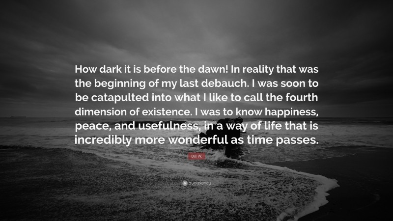 Bill W. Quote: “How dark it is before the dawn! In reality that was the beginning of my last debauch. I was soon to be catapulted into what I like to call the fourth dimension of existence. I was to know happiness, peace, and usefulness, in a way of life that is incredibly more wonderful as time passes.”