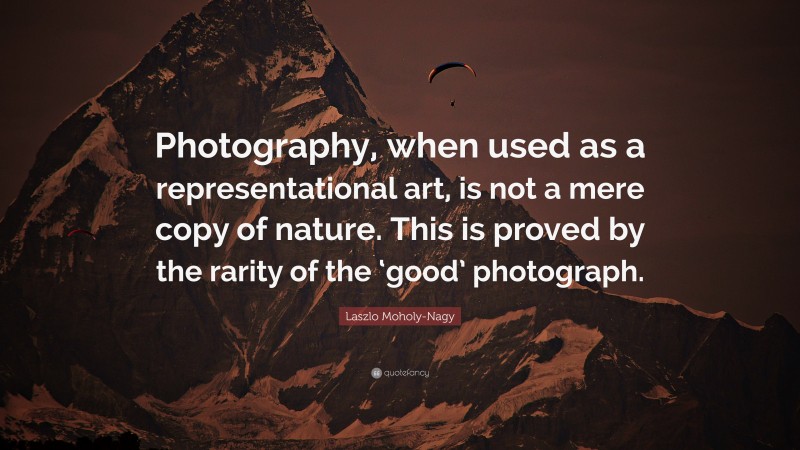 Laszlo Moholy-Nagy Quote: “Photography, when used as a representational art, is not a mere copy of nature. This is proved by the rarity of the ‘good’ photograph.”