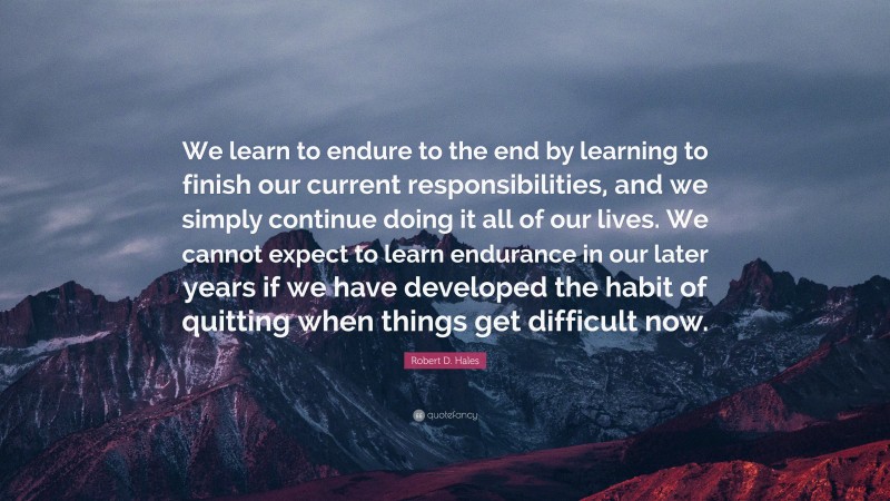 Robert D. Hales Quote: “We learn to endure to the end by learning to finish our current responsibilities, and we simply continue doing it all of our lives. We cannot expect to learn endurance in our later years if we have developed the habit of quitting when things get difficult now.”