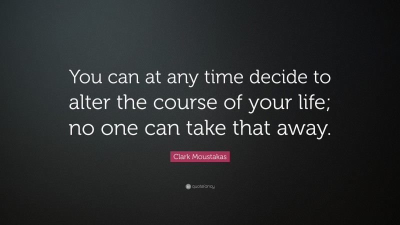 Clark Moustakas Quote: “You can at any time decide to alter the course of your life; no one can take that away.”