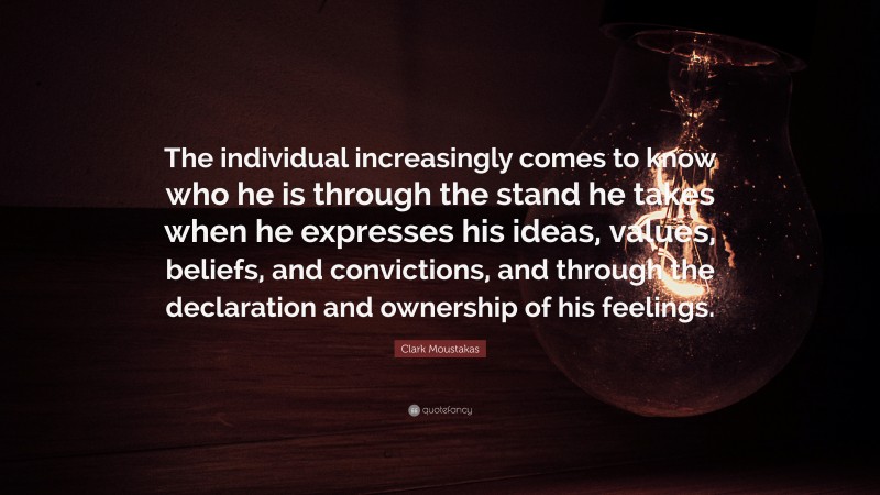 Clark Moustakas Quote: “The individual increasingly comes to know who he is through the stand he takes when he expresses his ideas, values, beliefs, and convictions, and through the declaration and ownership of his feelings.”
