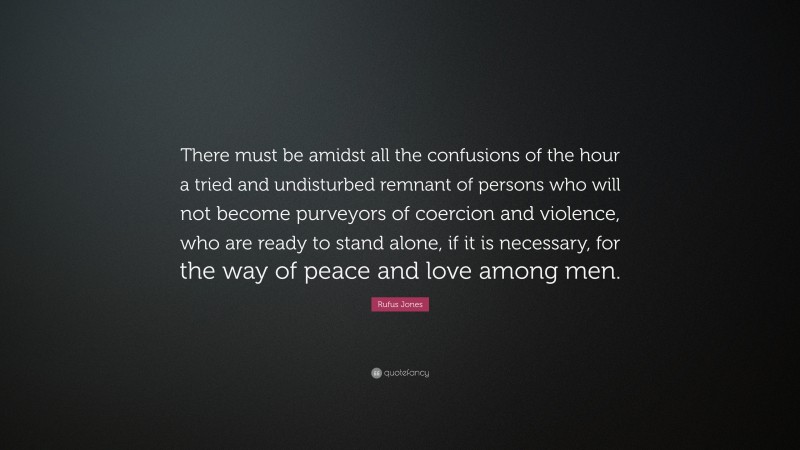 Rufus Jones Quote: “There must be amidst all the confusions of the hour a tried and undisturbed remnant of persons who will not become purveyors of coercion and violence, who are ready to stand alone, if it is necessary, for the way of peace and love among men.”