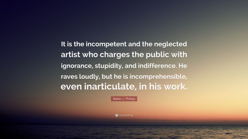 Walter J. Phillips Quote: “It is the incompetent and the neglected artist who charges the public with ignorance, stupidity, and indifference. He raves loudly, but he is incomprehensible, even inarticulate, in his work.”