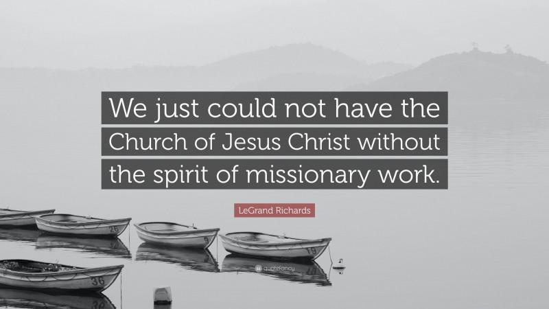LeGrand Richards Quote: “We just could not have the Church of Jesus Christ without the spirit of missionary work.”