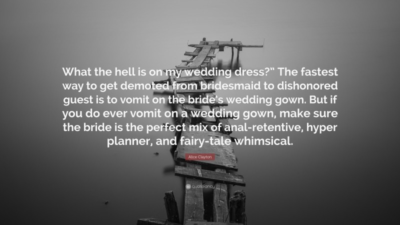 Alice Clayton Quote: “What the hell is on my wedding dress?” The fastest way to get demoted from bridesmaid to dishonored guest is to vomit on the bride’s wedding gown. But if you do ever vomit on a wedding gown, make sure the bride is the perfect mix of anal-retentive, hyper planner, and fairy-tale whimsical.”