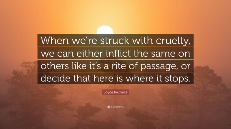 Joyce Rachelle Quote: “When we’re struck with cruelty, we can either inflict the same on others like it’s a rite of passage, or decide that here is where it stops.”