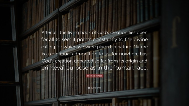 Eberhard Arnold Quote: “After all, the living book of God’s creation lies open for all to see; it points constantly to the divine calling for which we were placed in nature. Nature is a continual admonition to us, for nowhere has God’s creation departed so far from its origin and primeval purpose as in the human race.”