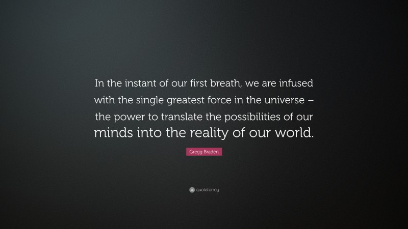Gregg Braden Quote: “In the instant of our first breath, we are infused with the single greatest force in the universe – the power to translate the possibilities of our minds into the reality of our world.”