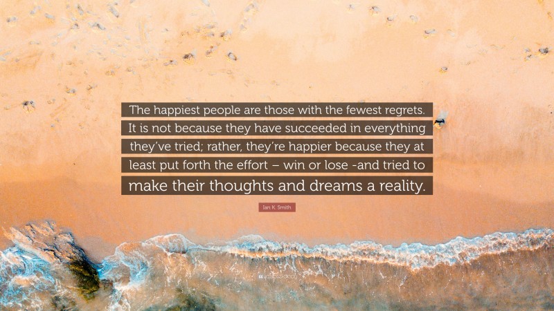 Ian K. Smith Quote: “The happiest people are those with the fewest regrets. It is not because they have succeeded in everything they’ve tried; rather, they’re happier because they at least put forth the effort – win or lose -and tried to make their thoughts and dreams a reality.”