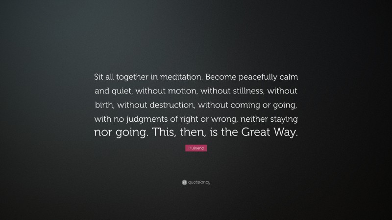 Huineng Quote: “Sit all together in meditation. Become peacefully calm and quiet, without motion, without stillness, without birth, without destruction, without coming or going, with no judgments of right or wrong, neither staying nor going. This, then, is the Great Way.”