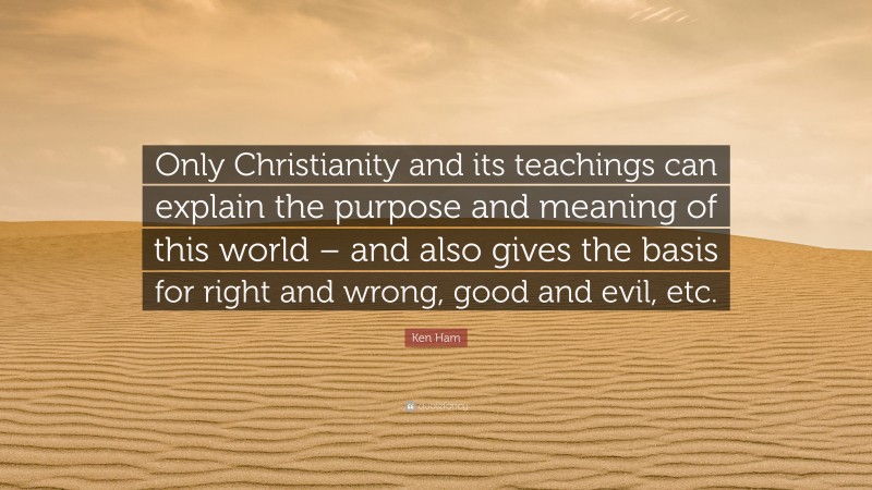 Ken Ham Quote: “Only Christianity and its teachings can explain the purpose and meaning of this world – and also gives the basis for right and wrong, good and evil, etc.”