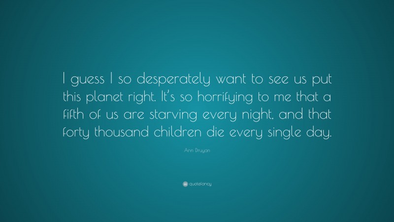 Ann Druyan Quote: “I guess I so desperately want to see us put this planet right. It’s so horrifying to me that a fifth of us are starving every night, and that forty thousand children die every single day.”