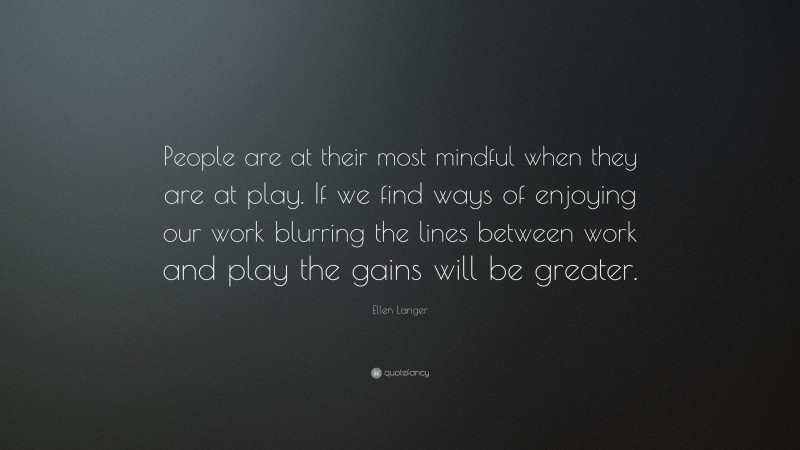 Ellen Langer Quote: “People are at their most mindful when they are at play. If we find ways of enjoying our work blurring the lines between work and play the gains will be greater.”