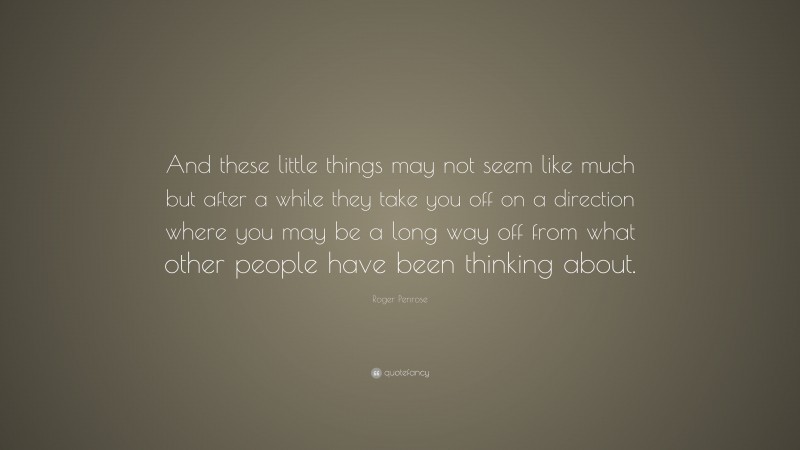 Roger Penrose Quote: “And these little things may not seem like much but after a while they take you off on a direction where you may be a long way off from what other people have been thinking about.”