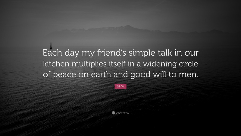 Bill W. Quote: “Each day my friend’s simple talk in our kitchen multiplies itself in a widening circle of peace on earth and good will to men.”