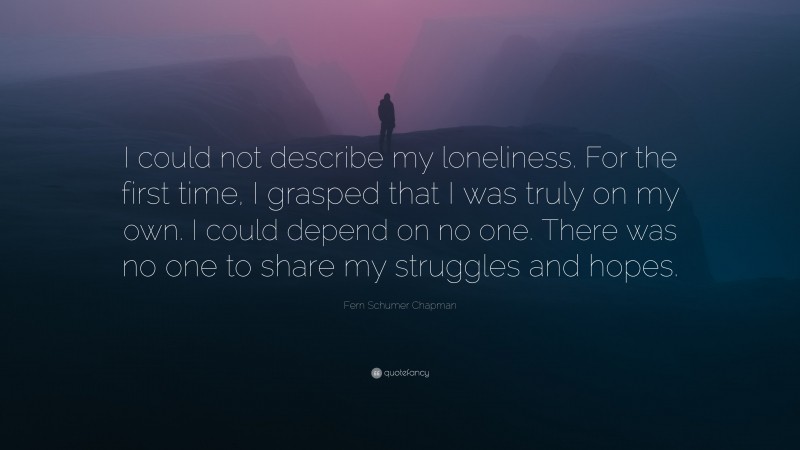 Fern Schumer Chapman Quote: “I could not describe my loneliness. For the first time, I grasped that I was truly on my own. I could depend on no one. There was no one to share my struggles and hopes.”