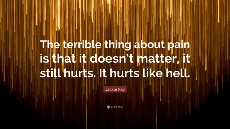 Jackie Kay Quote: “The terrible thing about pain is that it doesn’t matter, it still hurts. It hurts like hell.”