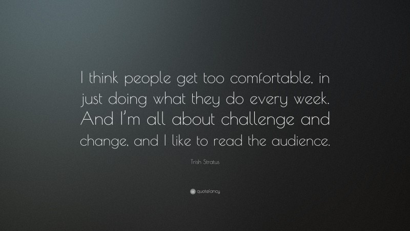 Trish Stratus Quote: “I think people get too comfortable, in just doing what they do every week. And I’m all about challenge and change, and I like to read the audience.”