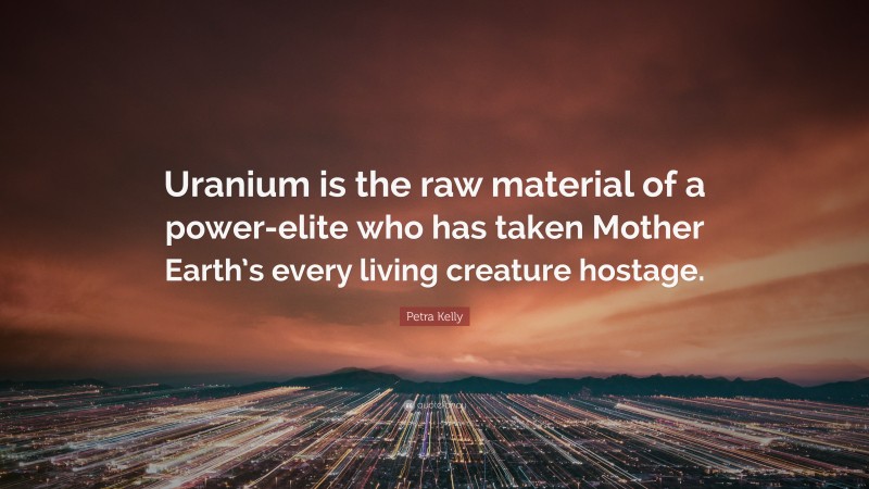 Petra Kelly Quote: “Uranium is the raw material of a power-elite who has taken Mother Earth’s every living creature hostage.”