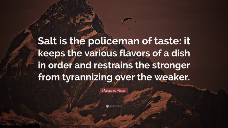Margaret Visser Quote: “Salt is the policeman of taste: it keeps the various flavors of a dish in order and restrains the stronger from tyrannizing over the weaker.”