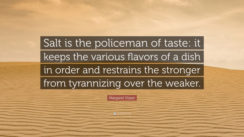 Margaret Visser Quote: “Salt is the policeman of taste: it keeps the various flavors of a dish in order and restrains the stronger from tyrannizing over the weaker.”