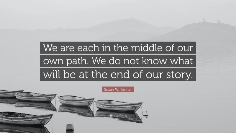 Susan W. Tanner Quote: “We are each in the middle of our own path. We do not know what will be at the end of our story.”