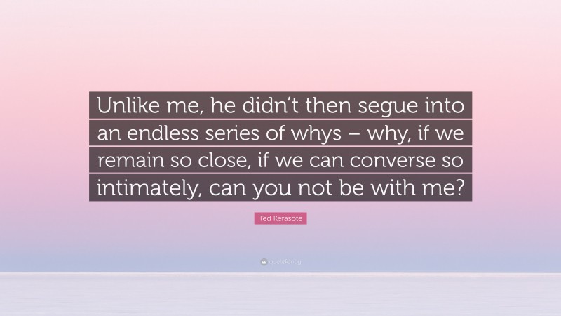 Ted Kerasote Quote: “Unlike me, he didn’t then segue into an endless series of whys – why, if we remain so close, if we can converse so intimately, can you not be with me?”