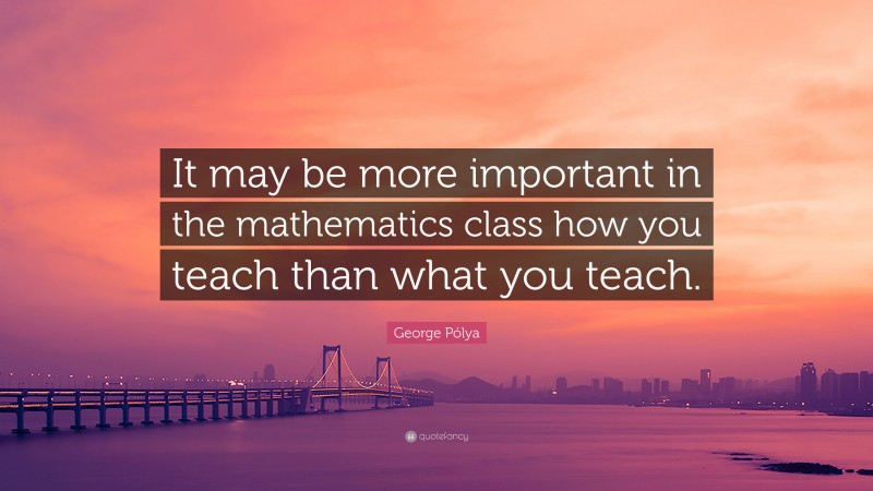 George Pólya Quote: “It may be more important in the mathematics class how you teach than what you teach.”