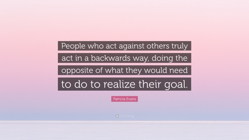 Patricia Evans Quote: “People who act against others truly act in a backwards way, doing the opposite of what they would need to do to realize their goal.”