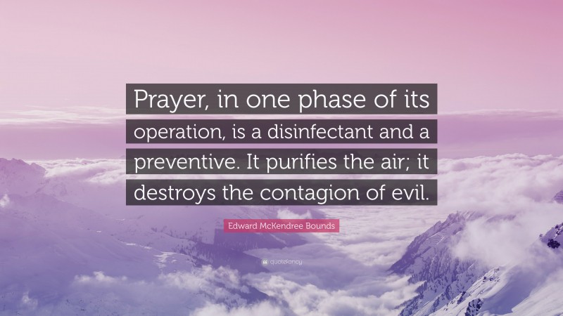 Edward McKendree Bounds Quote: “Prayer, in one phase of its operation, is a disinfectant and a preventive. It purifies the air; it destroys the contagion of evil.”