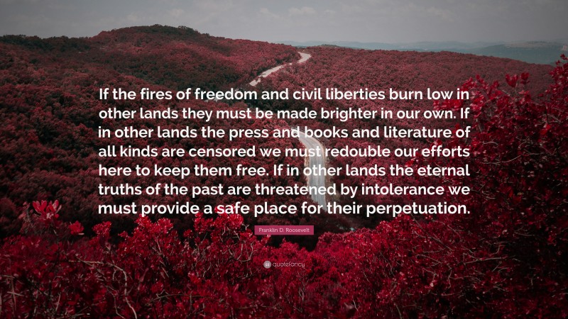 Franklin D. Roosevelt Quote: “If the fires of freedom and civil liberties burn low in other lands they must be made brighter in our own. If in other lands the press and books and literature of all kinds are censored we must redouble our efforts here to keep them free. If in other lands the eternal truths of the past are threatened by intolerance we must provide a safe place for their perpetuation.”