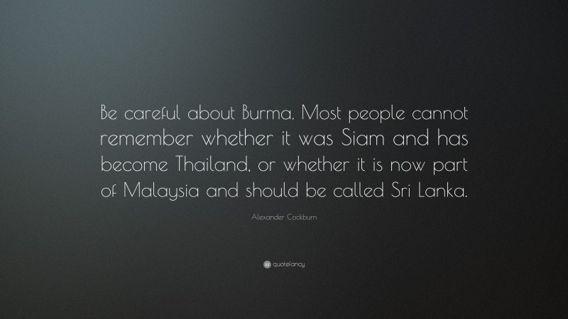 Alexander Cockburn Quote: “Be careful about Burma. Most people cannot remember whether it was Siam and has become Thailand, or whether it is now part of Malaysia and should be called Sri Lanka.”