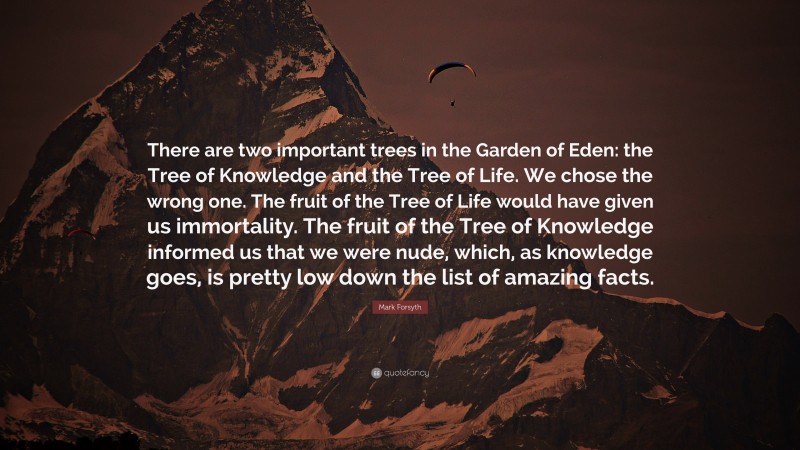Mark Forsyth Quote: “There are two important trees in the Garden of Eden: the Tree of Knowledge and the Tree of Life. We chose the wrong one. The fruit of the Tree of Life would have given us immortality. The fruit of the Tree of Knowledge informed us that we were nude, which, as knowledge goes, is pretty low down the list of amazing facts.”