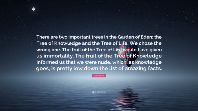 Mark Forsyth Quote: “There are two important trees in the Garden of Eden: the Tree of Knowledge and the Tree of Life. We chose the wrong one. The fruit of the Tree of Life would have given us immortality. The fruit of the Tree of Knowledge informed us that we were nude, which, as knowledge goes, is pretty low down the list of amazing facts.”