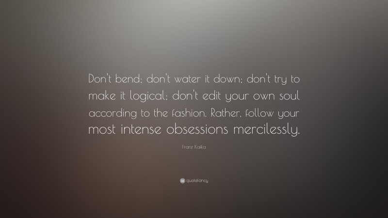 Franz Kafka Quote: “Don’t bend; don’t water it down; don’t try to make it logical; don’t edit your own soul according to the fashion. Rather, follow your most intense obsessions mercilessly.”