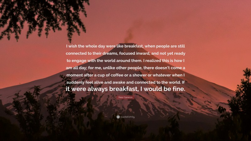 Peter Cameron Quote: “I wish the whole day were like breakfast, when people are still connected to their dreams, focused inward, and not yet ready to engage with the world around them. I realized this is how I am all day; for me, unlike other people, there doesn’t come a moment after a cup of coffee or a shower or whatever when I suddenly feel alive and awake and connected to the world. If it were always breakfast, I would be fine.”