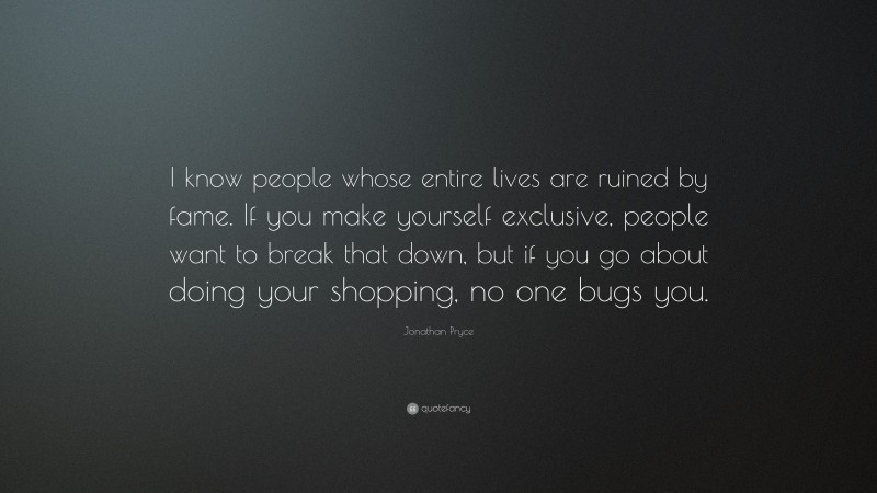 Jonathan Pryce Quote: “I know people whose entire lives are ruined by fame. If you make yourself exclusive, people want to break that down, but if you go about doing your shopping, no one bugs you.”
