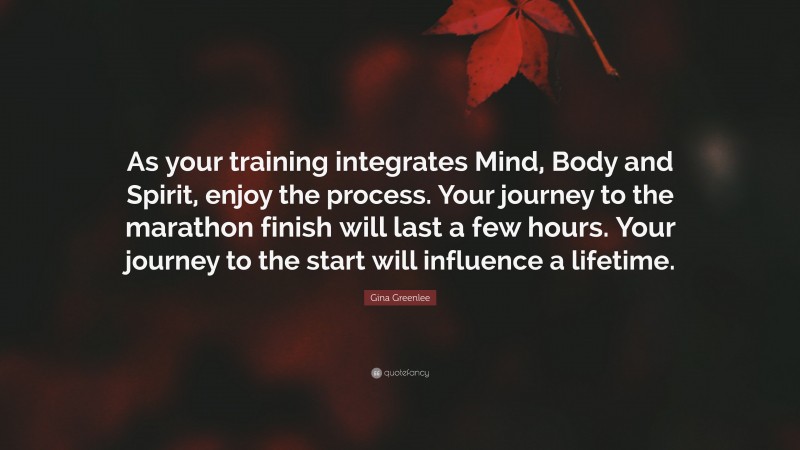 Gina Greenlee Quote: “As your training integrates Mind, Body and Spirit, enjoy the process. Your journey to the marathon finish will last a few hours. Your journey to the start will influence a lifetime.”